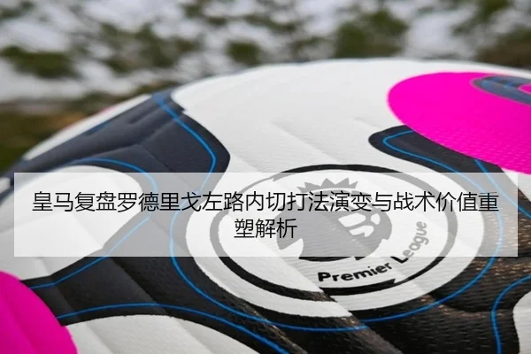 皇马复盘罗德里戈左路内切打法演变与战术价值重塑解析 | leyu